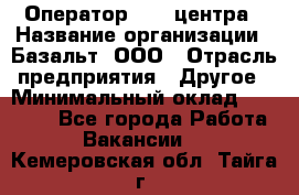 Оператор Call-центра › Название организации ­ Базальт, ООО › Отрасль предприятия ­ Другое › Минимальный оклад ­ 22 000 - Все города Работа » Вакансии   . Кемеровская обл.,Тайга г.